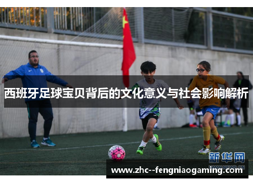 西班牙足球宝贝背后的文化意义与社会影响解析