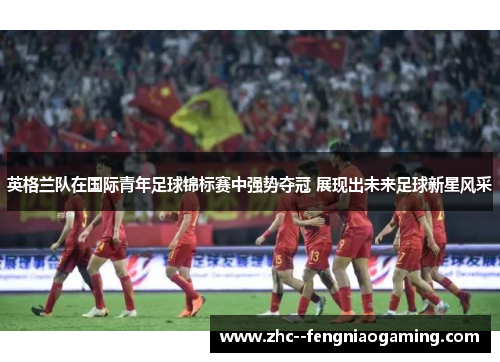 英格兰队在国际青年足球锦标赛中强势夺冠 展现出未来足球新星风采