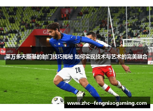 莱万多夫斯基的射门技巧揭秘 如何实现技术与艺术的完美融合