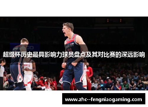 超级杯历史最具影响力球员盘点及其对比赛的深远影响 超级杯历史最具影响力球员盘点及其对比赛的深远影响