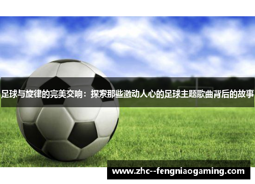 足球与旋律的完美交响：探索那些激动人心的足球主题歌曲背后的故事