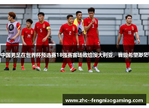 中国男足在世界杯预选赛18强赛客场败给澳大利亚,晋级希望渺茫 中国男足在世界杯预选赛18强赛客场败给澳大利亚,晋级希望渺茫