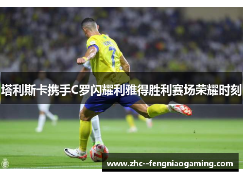塔利斯卡携手C罗闪耀利雅得胜利赛场荣耀时刻 塔利斯卡携手C罗闪耀利雅得胜利赛场荣耀时刻