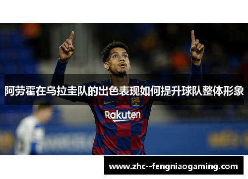 阿劳霍在乌拉圭队的出色表现如何提升球队整体形象