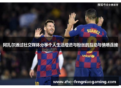 阿扎尔通过社交媒体分享个人生活增进与粉丝的互动与情感连接