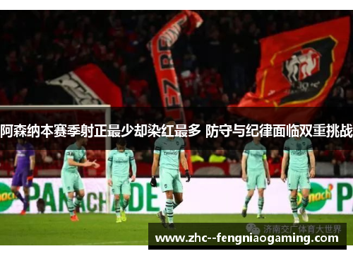阿森纳本赛季射正最少却染红最多 防守与纪律面临双重挑战