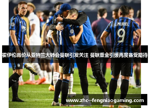 霍伊伦高价从亚特兰大转会曼联引发关注 曼联重金引援再度备受期待