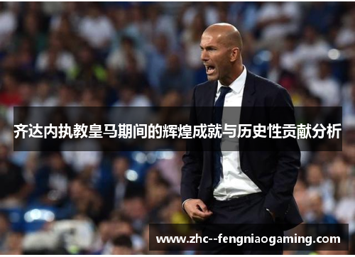齐达内执教皇马期间的辉煌成就与历史性贡献分析 齐达内执教皇马期间的辉煌成就与历史性贡献分析